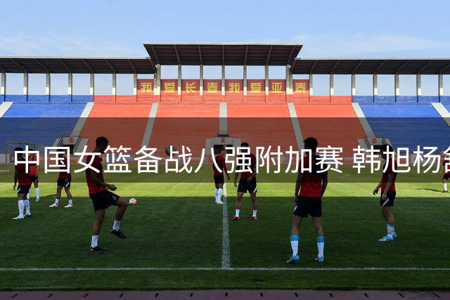 中国女篮备战八强附加赛 韩旭杨舒予状态各异